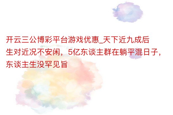 开云三公博彩平台游戏优惠_天下近九成后生对近况不安闲，5亿东谈主群在躺平混日子，东谈主生没罕见旨