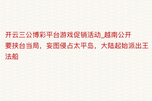 开云三公博彩平台游戏促销活动_越南公开要挟台当局，妄图侵占太平岛，大陆起始派出王法船