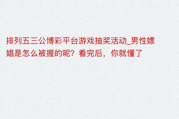 排列五三公博彩平台游戏抽奖活动_男性嫖娼是怎么被握的呢？看完后，你就懂了